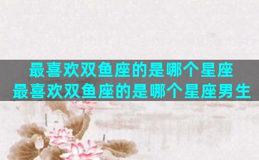 最喜欢双鱼座的是哪个星座 最喜欢双鱼座的是哪个星座男生